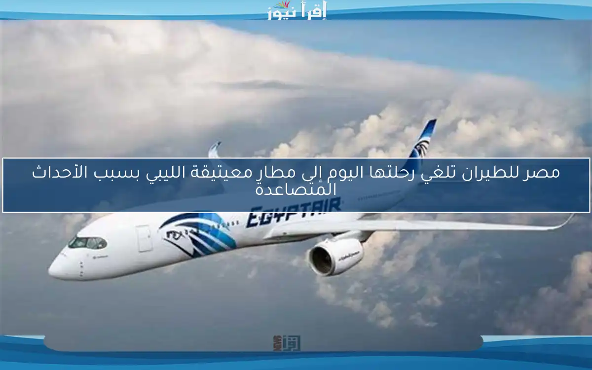 مصر للطيران تلغي رحلتها اليوم إلى مطار معيتيقة الليبي بسبب الأحداث المتصاعدة