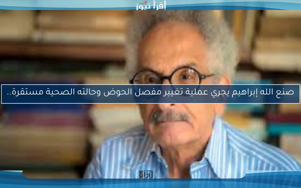 صنع الله إبراهيم يجري عملية تغيير مفصل الحوض وحالته الصحية مستقرة..
