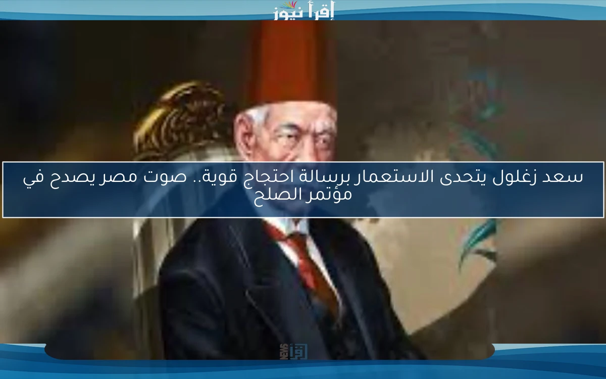 سعد زغلول يتحدى الاستعمار برسالة احتجاج قوية.. صوت مصر يصدح في مؤتمر الصلح