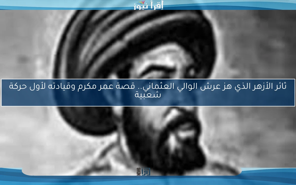 ثائر الأزهر الذي هز عرش الوالي العثماني.. قصة عمر مكرم وقيادته لأول حركة شعبية