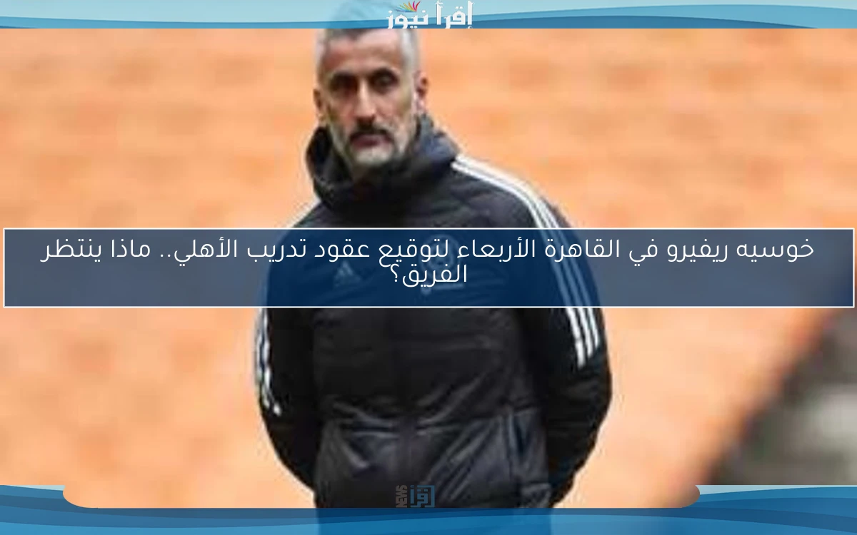 خوسيه ريفيرو في القاهرة الأربعاء لتوقيع عقود تدريب الأهلي.. ماذا ينتظر الفريق؟