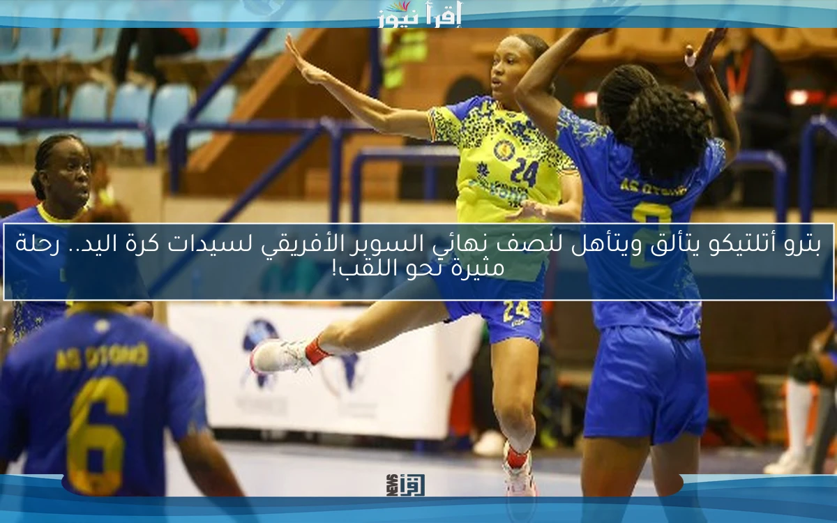 بترو أتلتيكو يتألق ويتأهل لنصف نهائي السوبر الأفريقي لسيدات كرة اليد.. رحلة مثيرة نحو اللقب!