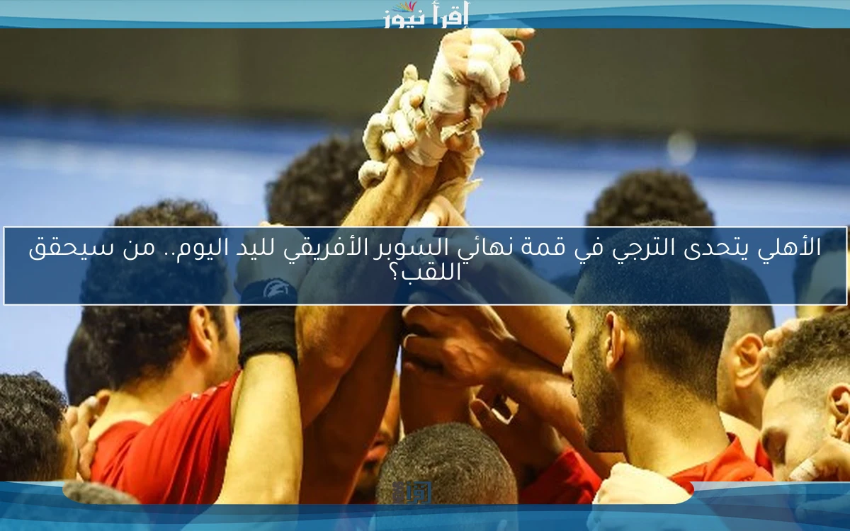 الأهلي يتحدى الترجي في قمة نهائي السوبر الأفريقي لليد اليوم.. من سيحقق اللقب؟