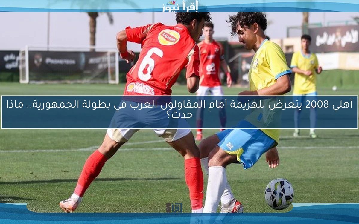 أهلي 2008 يتعرض للهزيمة أمام المقاولون العرب في بطولة الجمهورية.. ماذا حدث؟