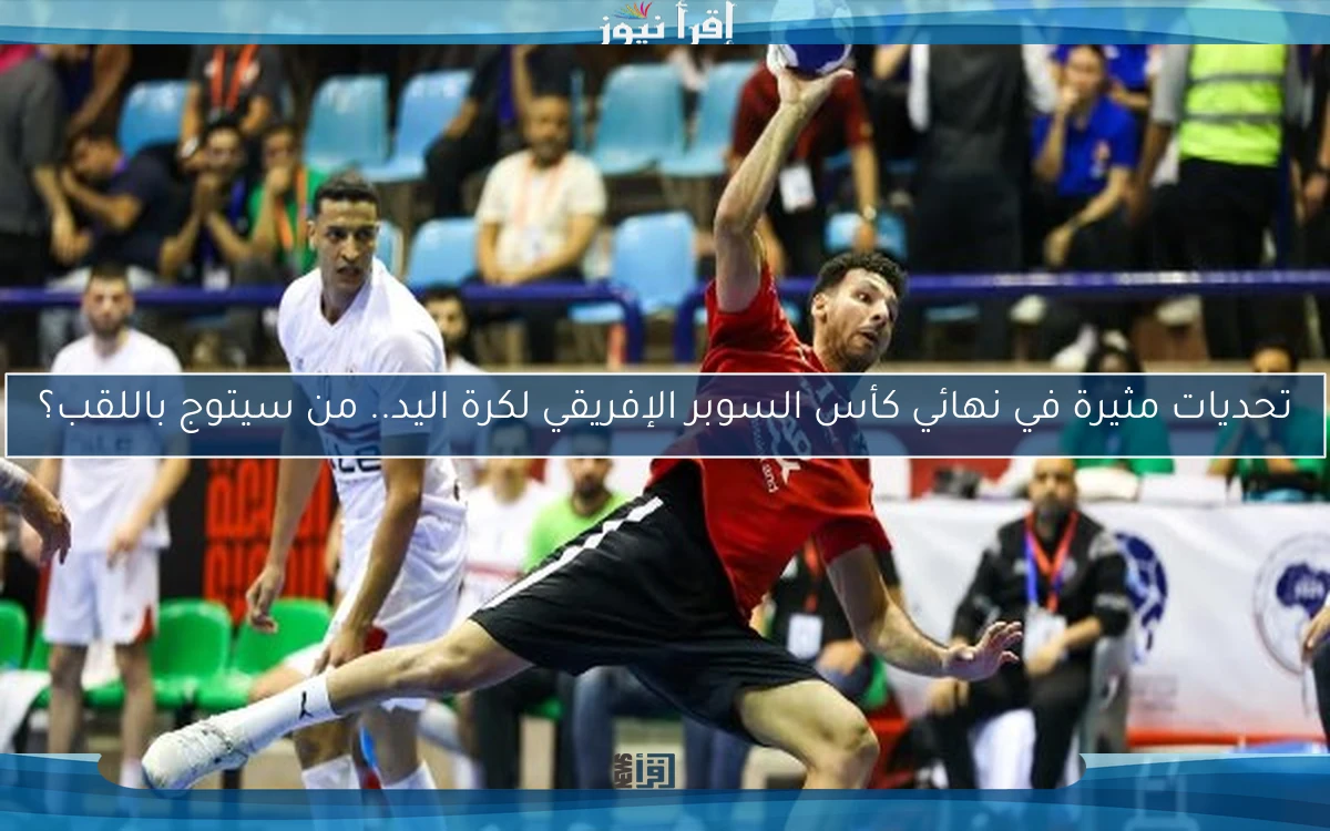 تحديات مثيرة في نهائي كأس السوبر الإفريقي لكرة اليد.. من سيتوج باللقب؟
