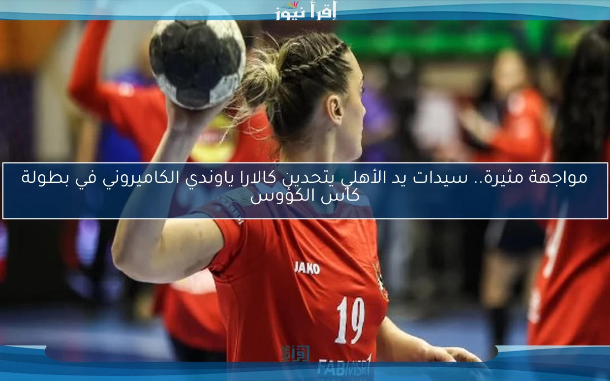 مواجهة مثيرة.. سيدات يد الأهلي يتحدين كالارا ياوندي الكاميروني في بطولة كأس الكؤوس