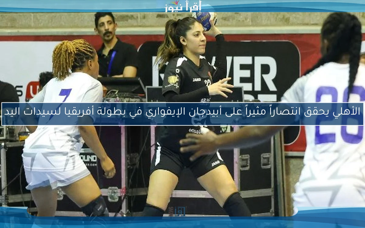 الأهلي يحقق انتصاراً مثيراً على أبيدجان الإيفواري في بطولة أفريقيا لسيدات اليد