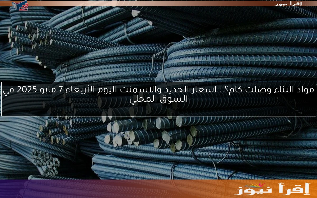 مواد البناء وصلت كام؟.. اسعار الحديد والاسمنت اليوم الأربعاء 7 مايو 2025 في السوق المحلي