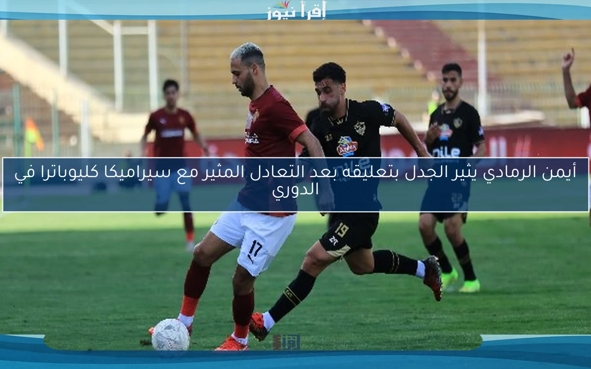 أيمن الرمادي يثير الجدل بتعليقه بعد التعادل المثير مع سيراميكا كليوباترا في الدوري