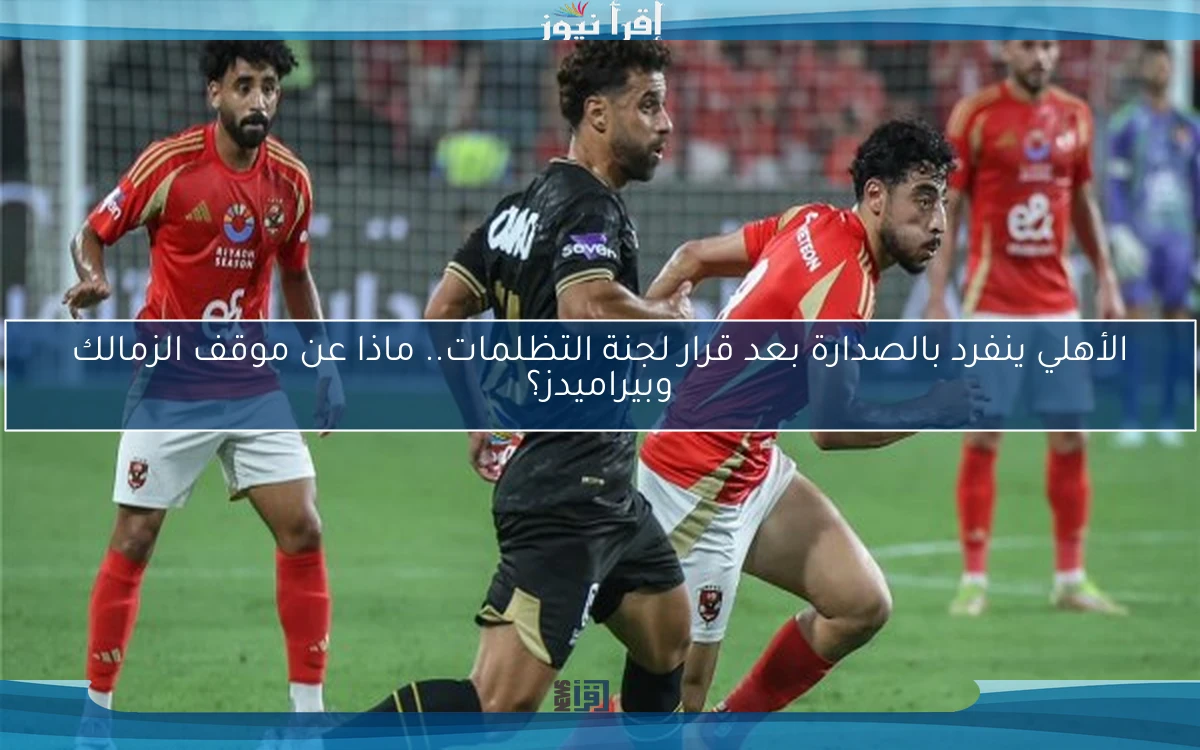 الأهلي ينفرد بالصدارة بعد قرار لجنة التظلمات.. ماذا عن موقف الزمالك وبيراميدز؟