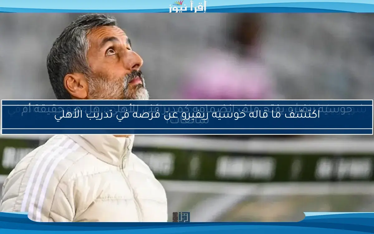 اكتشف ما قاله خوسيه ريفيرو عن فرصه في تدريب الأهلي