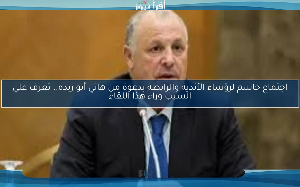 اجتماع حاسم لرؤساء الأندية والرابطة بدعوة من هاني أبو ريدة.. تعرف على السبب وراء هذا اللقاء