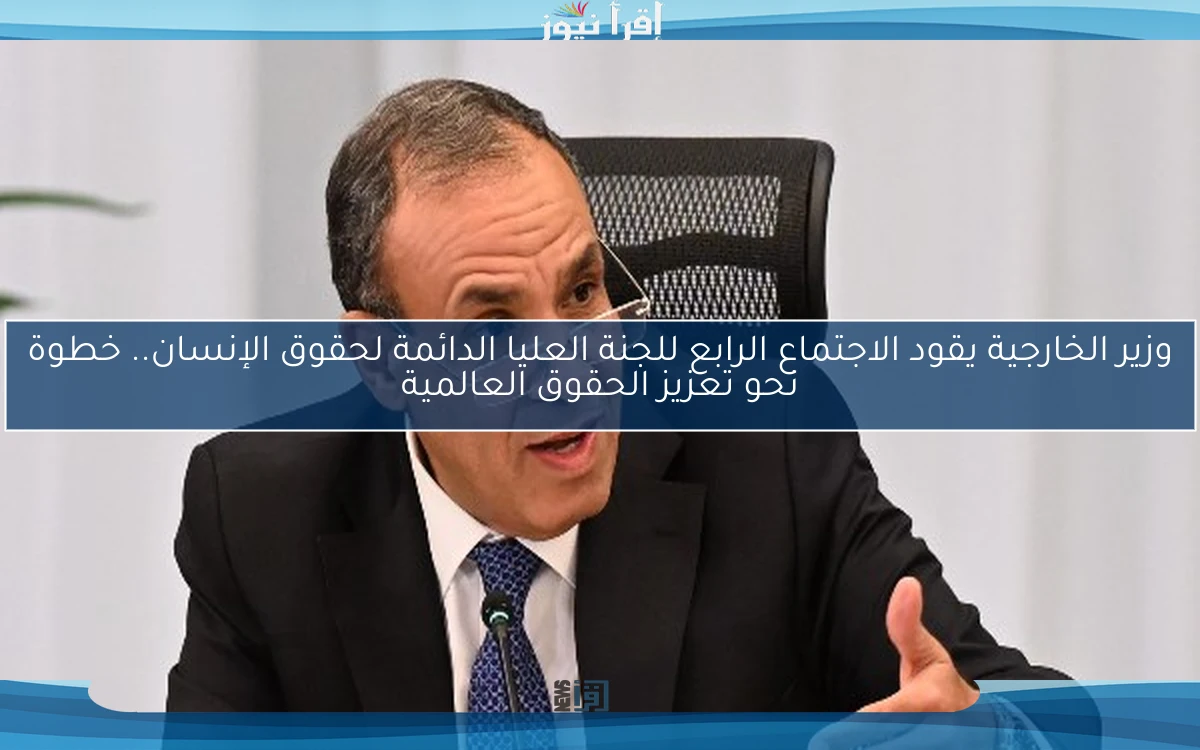 وزير الخارجية يقود الاجتماع الرابع للجنة العليا الدائمة لحقوق الإنسان.. خطوة نحو تعزيز الحقوق العالمية