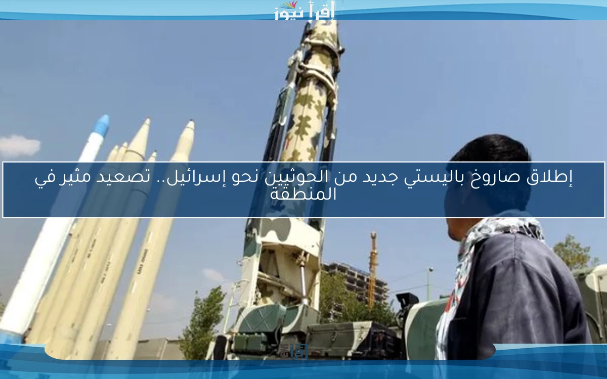 إطلاق صاروخ باليستي جديد من الحوثيين نحو إسرائيل.. تصعيد مثير في المنطقة