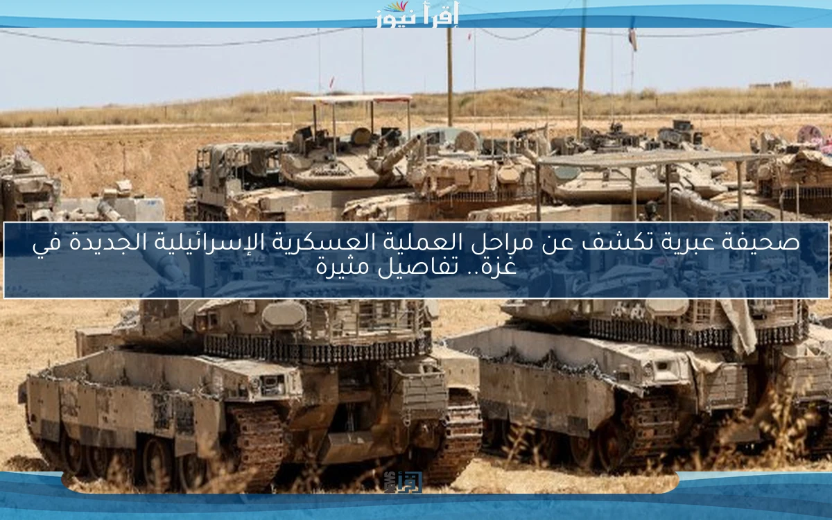 صحيفة عبرية تكشف عن مراحل العملية العسكرية الإسرائيلية الجديدة في غزة.. تفاصيل مثيرة