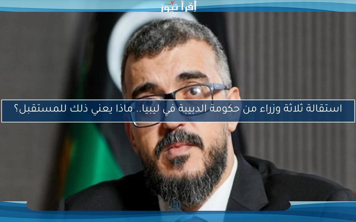 استقالة ثلاثة وزراء من حكومة الدبيبة في ليبيا.. ماذا يعني ذلك للمستقبل؟