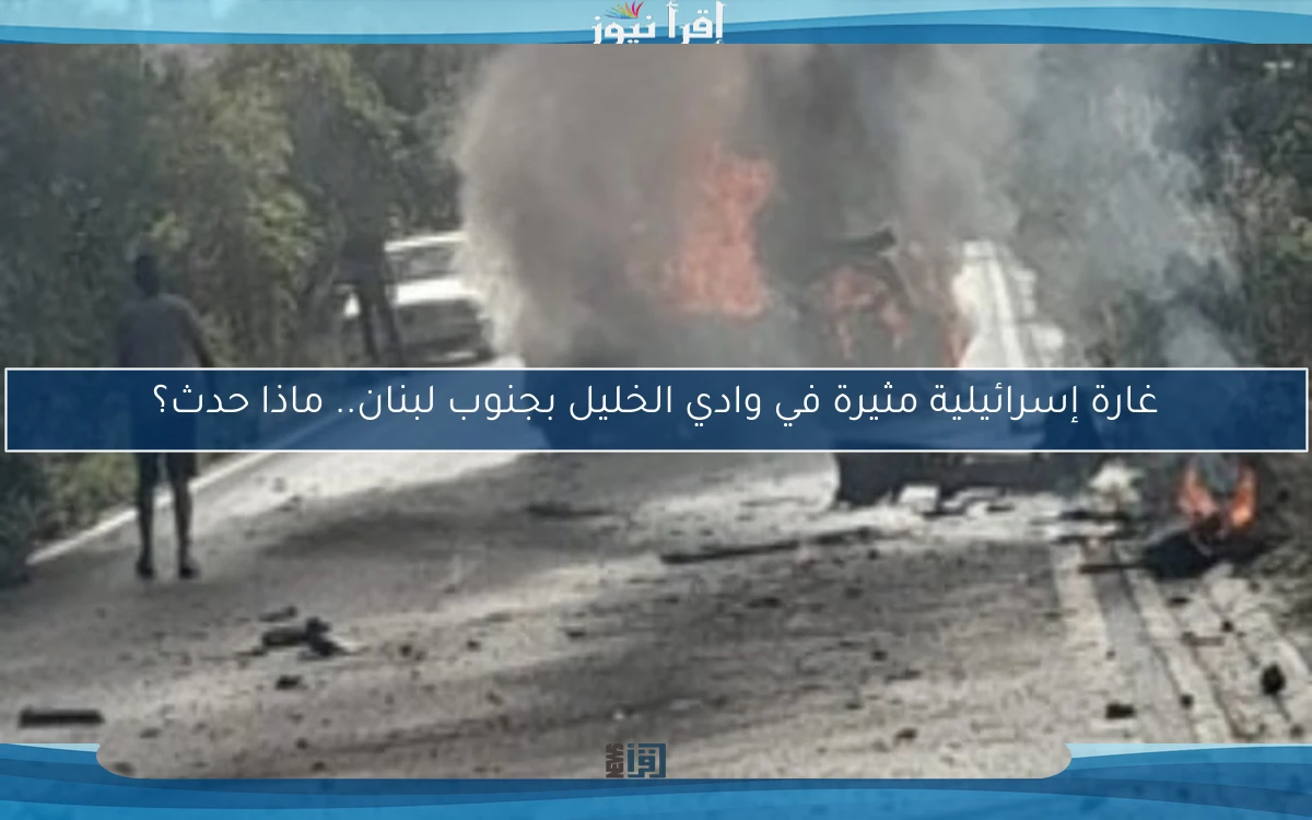 غارة إسرائيلية مثيرة في وادي الخليل بجنوب لبنان.. ماذا حدث؟