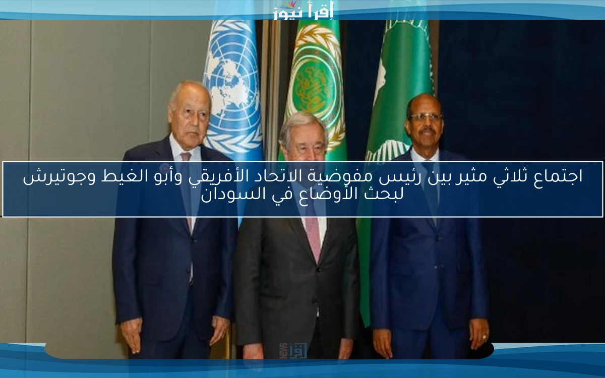 اجتماع ثلاثي مثير بين رئيس مفوضية الاتحاد الأفريقي وأبو الغيط وجوتيرش لبحث الأوضاع في السودان