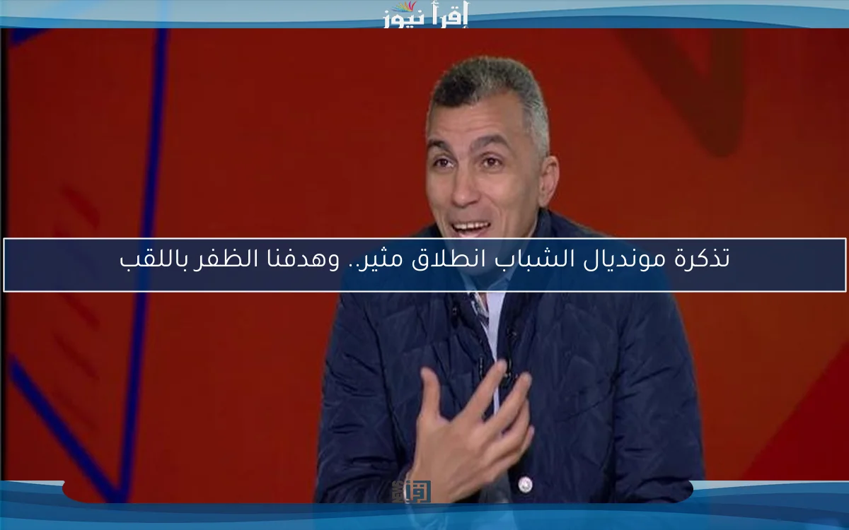 تذكرة مونديال الشباب انطلاق مثير.. وهدفنا الظفر باللقب