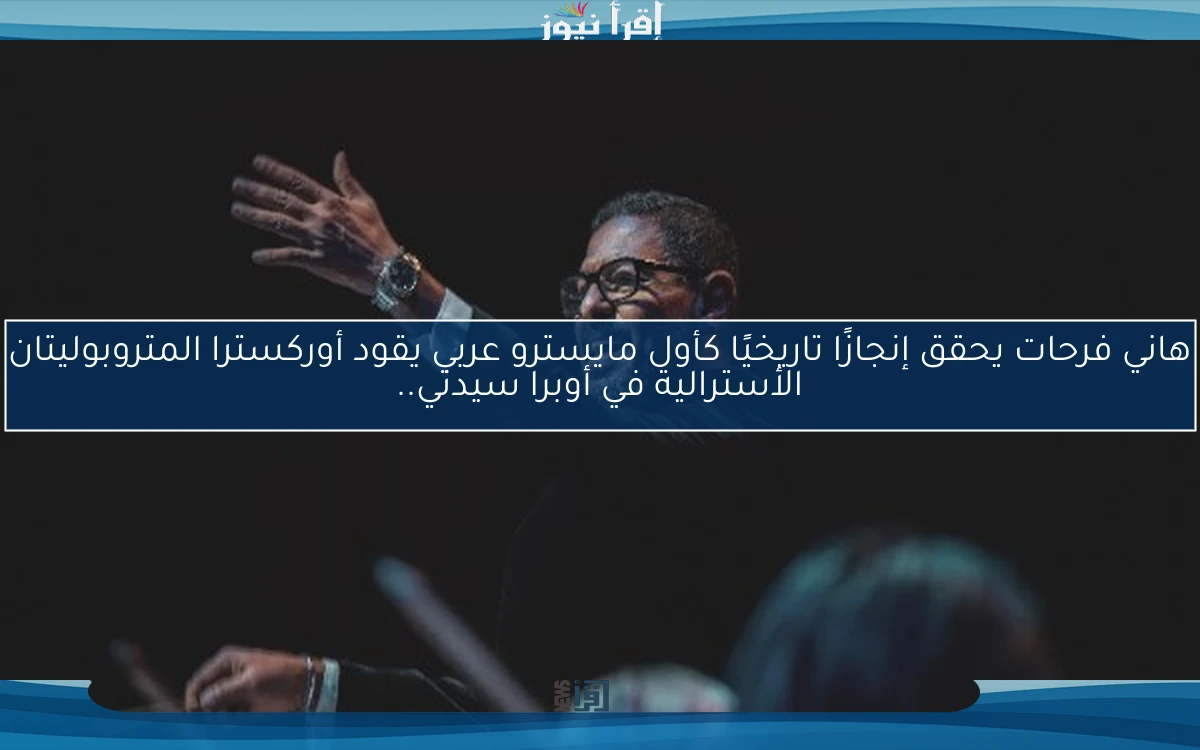 هاني فرحات يحقق إنجازًا تاريخيًا كأول مايسترو عربي يقود أوركسترا المتروبوليتان الأسترالية في أوبرا سيدني..