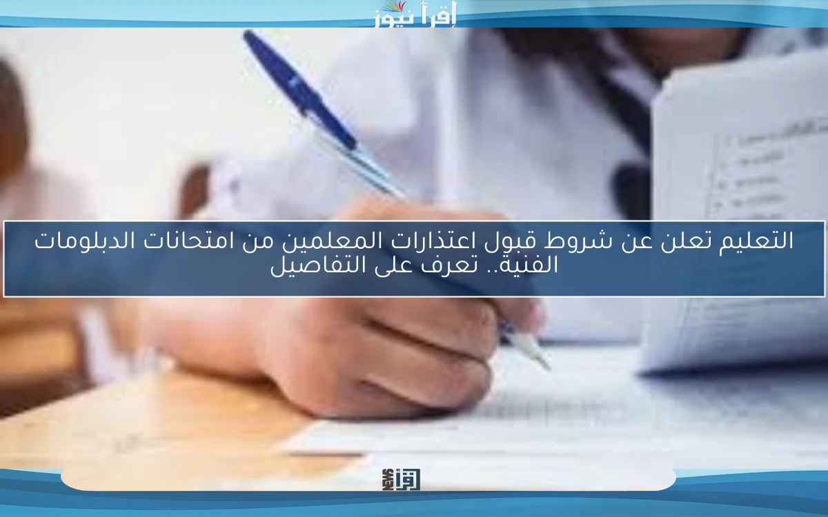 التعليم تعلن عن شروط قبول اعتذارات المعلمين من امتحانات الدبلومات الفنية.. تعرف على التفاصيل