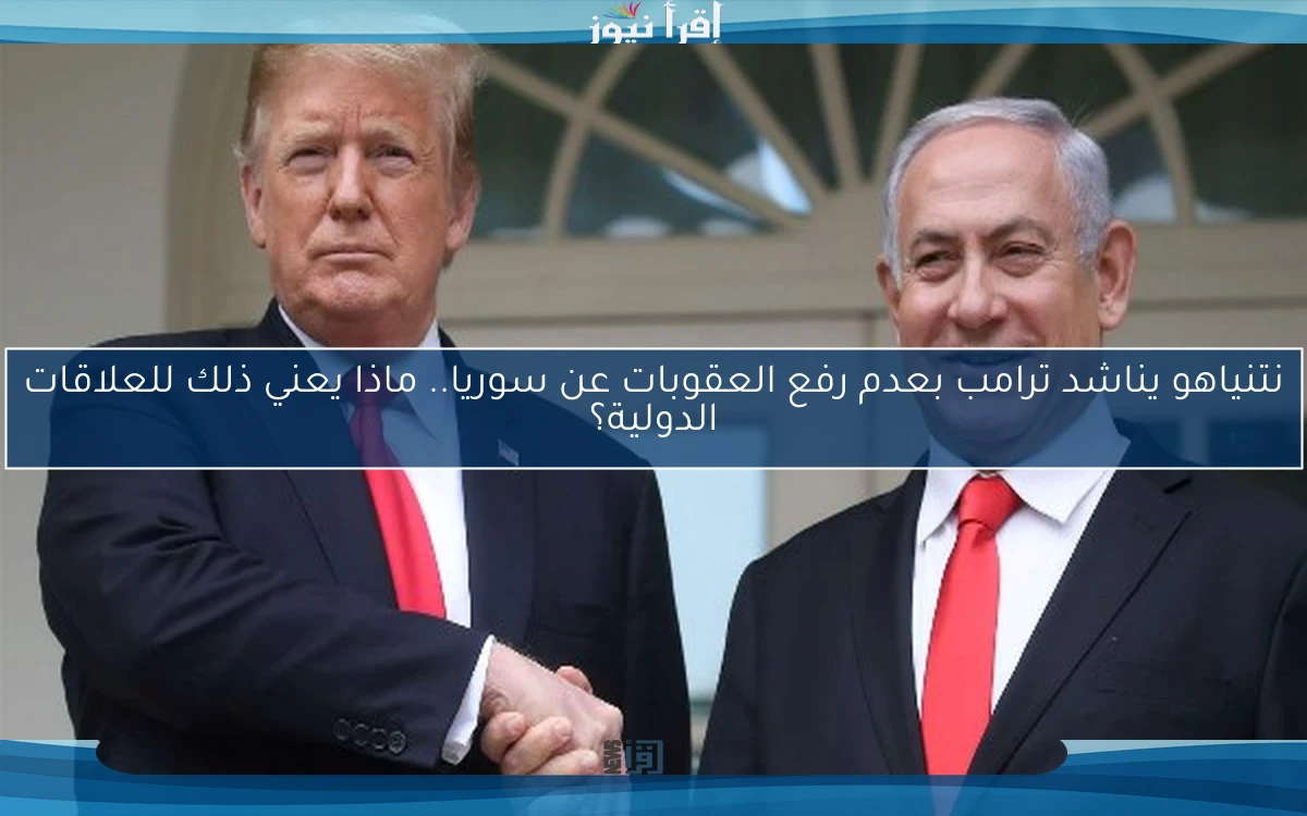 نتنياهو يناشد ترامب بعدم رفع العقوبات عن سوريا.. ماذا يعني ذلك للعلاقات الدولية؟