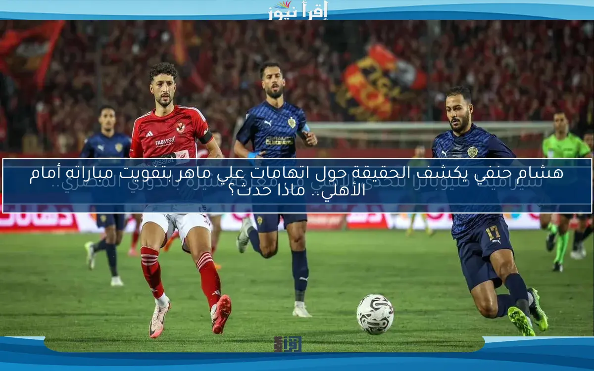 هشام حنفي يكشف الحقيقة حول اتهامات علي ماهر بتفويت مباراته أمام الأهلي.. ماذا حدث؟