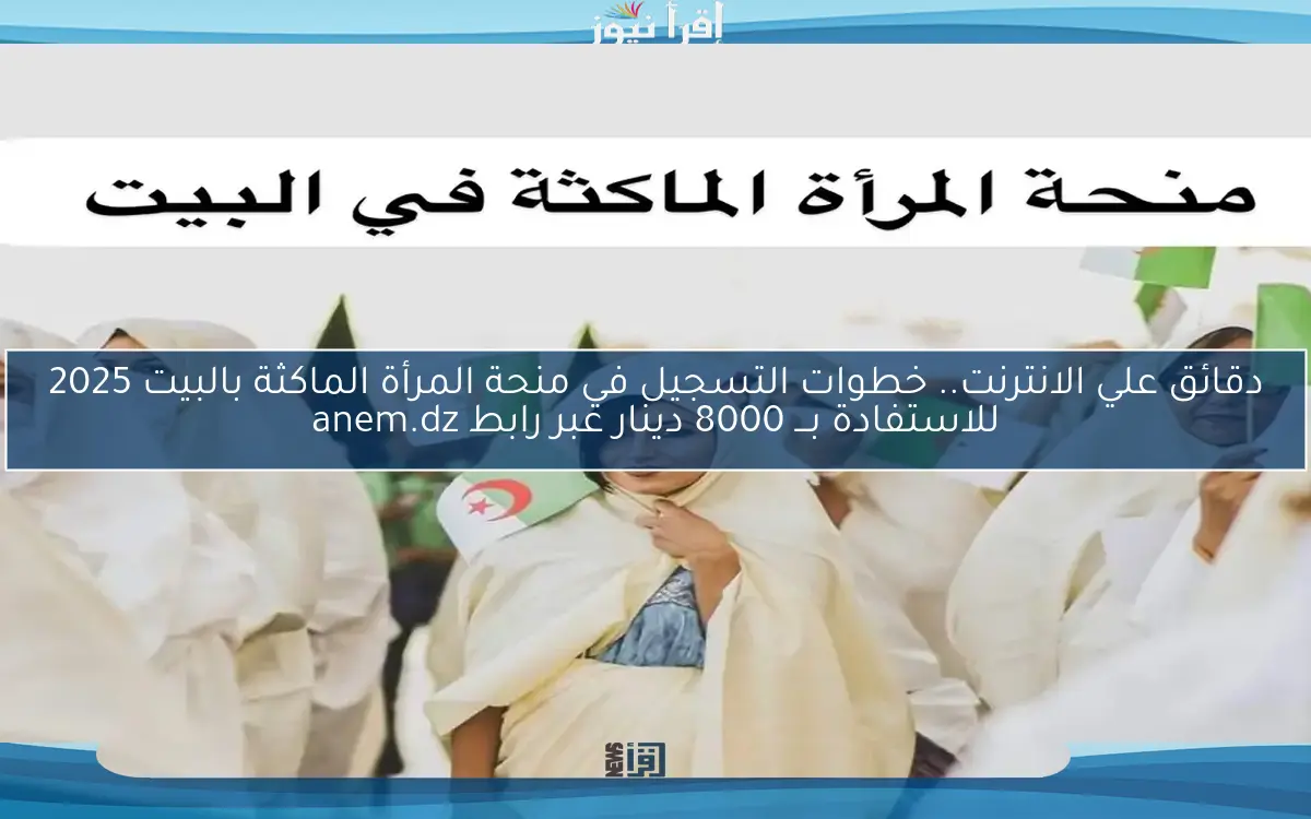 دقائق علي الانترنت.. خطوات التسجيل في منحة المرأة الماكثة بالبيت 2025 للاستفادة بـــ 8000 دينار عبر رابط anem.dz