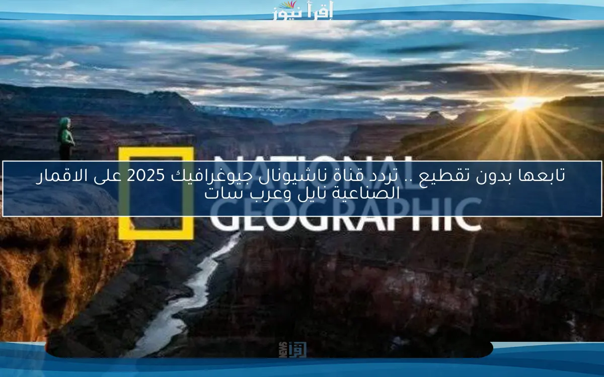 تابعها بدون تقطيع .. تردد قناة ناشيونال جيوغرافيك 2025 على الاقمار الصناعية نايل وعرب سات