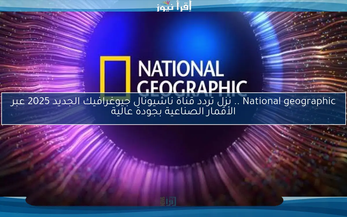 National geographic .. نزل تردد قناة ناشيونال جيوغرافيك الجديد 2025 عبر الأقمار الصناعية بجودة عالية