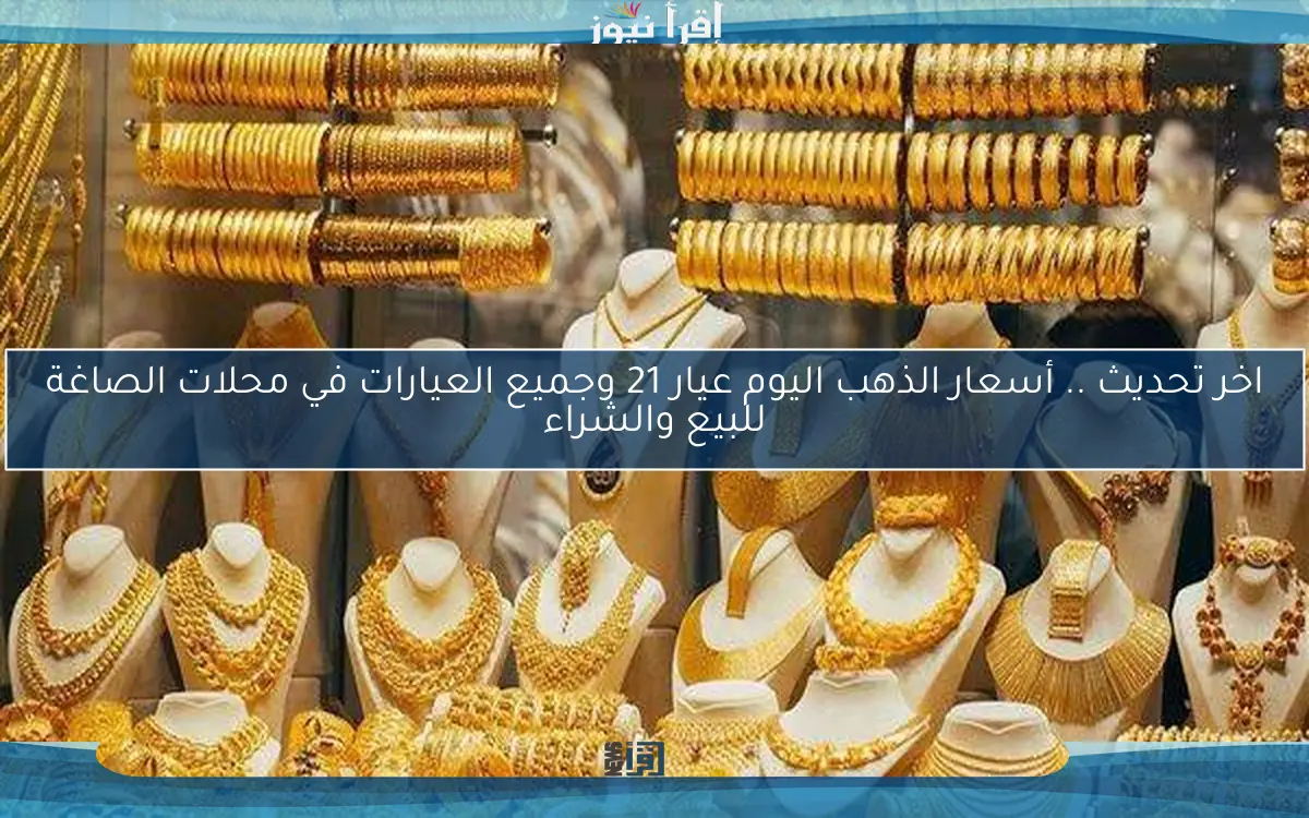 اخر تحديث .. أسعار الذهب اليوم عيار 21 وجميع العيارات في محلات الصاغة للبيع والشراء