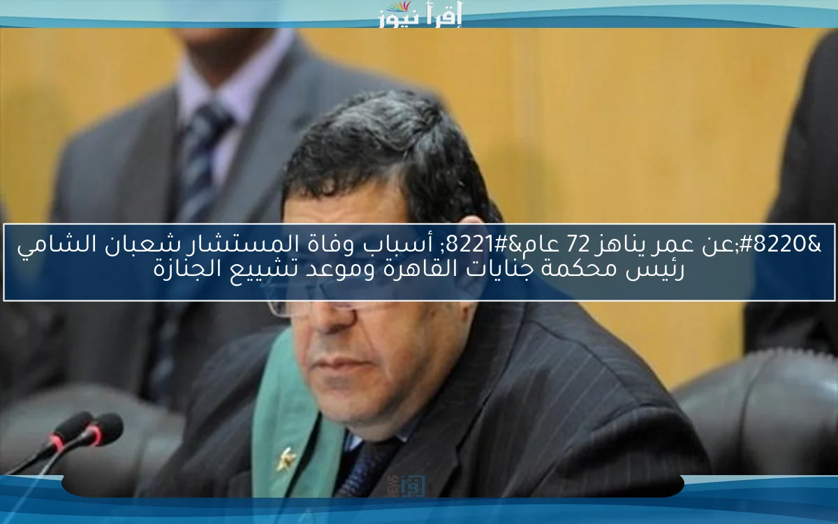 “عن عمر يناهز 72 عام” أسباب وفاة المستشار شعبان الشامي رئيس محكمة جنايات القاهرة وموعد تشييع الجنازة