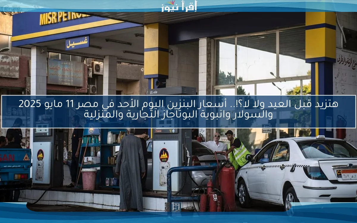 هتزيد قبل العيد ولا لا؟!.. أسعار البنزين اليوم الأحد في مصر 11 مايو 2025 والسولار وانبوية البوتاجاز التجارية والمنزلية