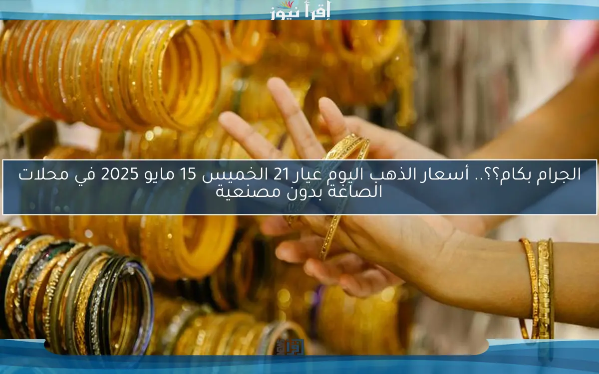 الجرام بكام؟؟.. أسعار الذهب اليوم عيار 21 الخميس 15 مايو 2025 في محلات الصاغة بدون مصنعية