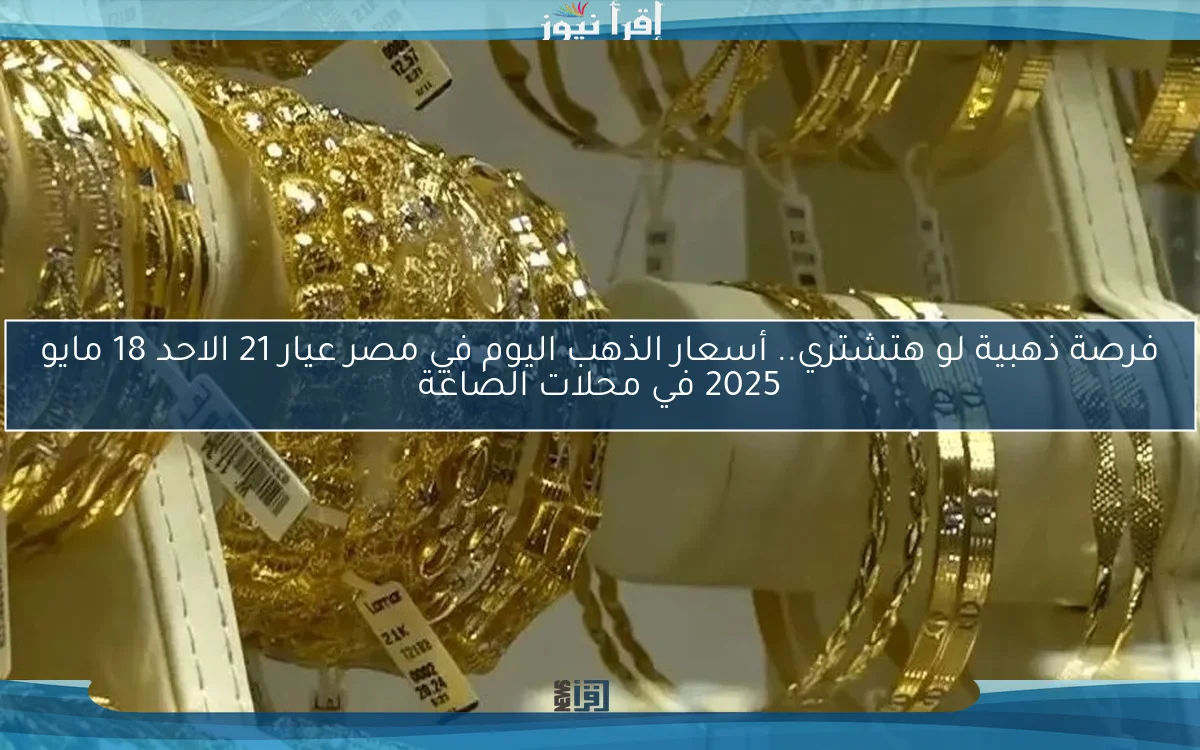 فرصة ذهبية لو هتشتري.. أسعار الذهب اليوم في مصر عيار 21 الاحد 18 مايو 2025 في محلات الصاغة