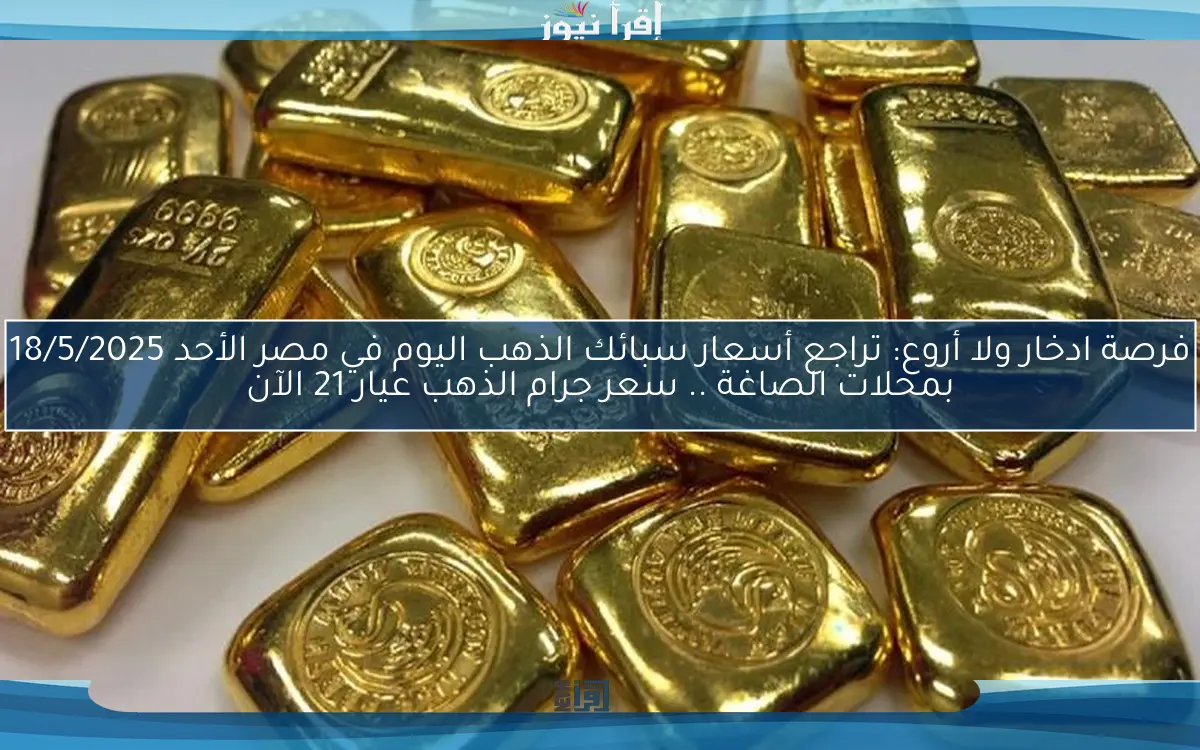 فرصة ادخار ولا أروع: تراجع أسعار سبائك الذهب اليوم في مصر الأحد 18/5/2025 بمحلات الصاغة .. سعر جرام الذهب عيار 21 الآن