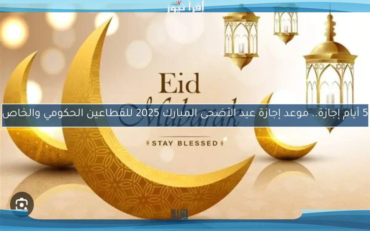 5 أيام إجازة.. موعد إجازة عيد الأضحى المبارك 2025 للقطاعين الحكومي والخاص