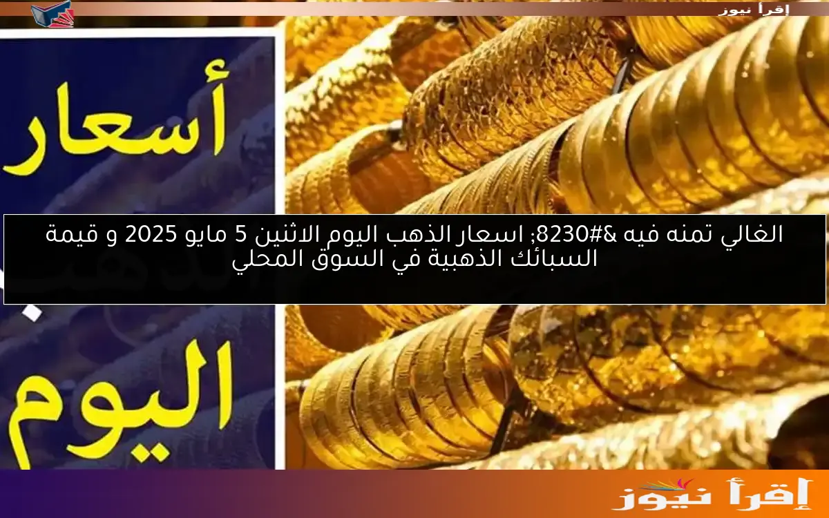 الغالي تمنه فيه … اسعار الذهب اليوم الاثنين 5 مايو 2025 و قيمة السبائك الذهبية في السوق المحلي