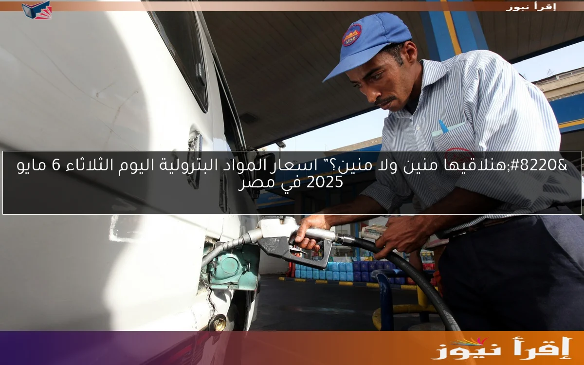 “هنلاقيها منين ولا منين؟” اسعار المواد البترولية اليوم الثلاثاء 6 مايو 2025 في مصر
