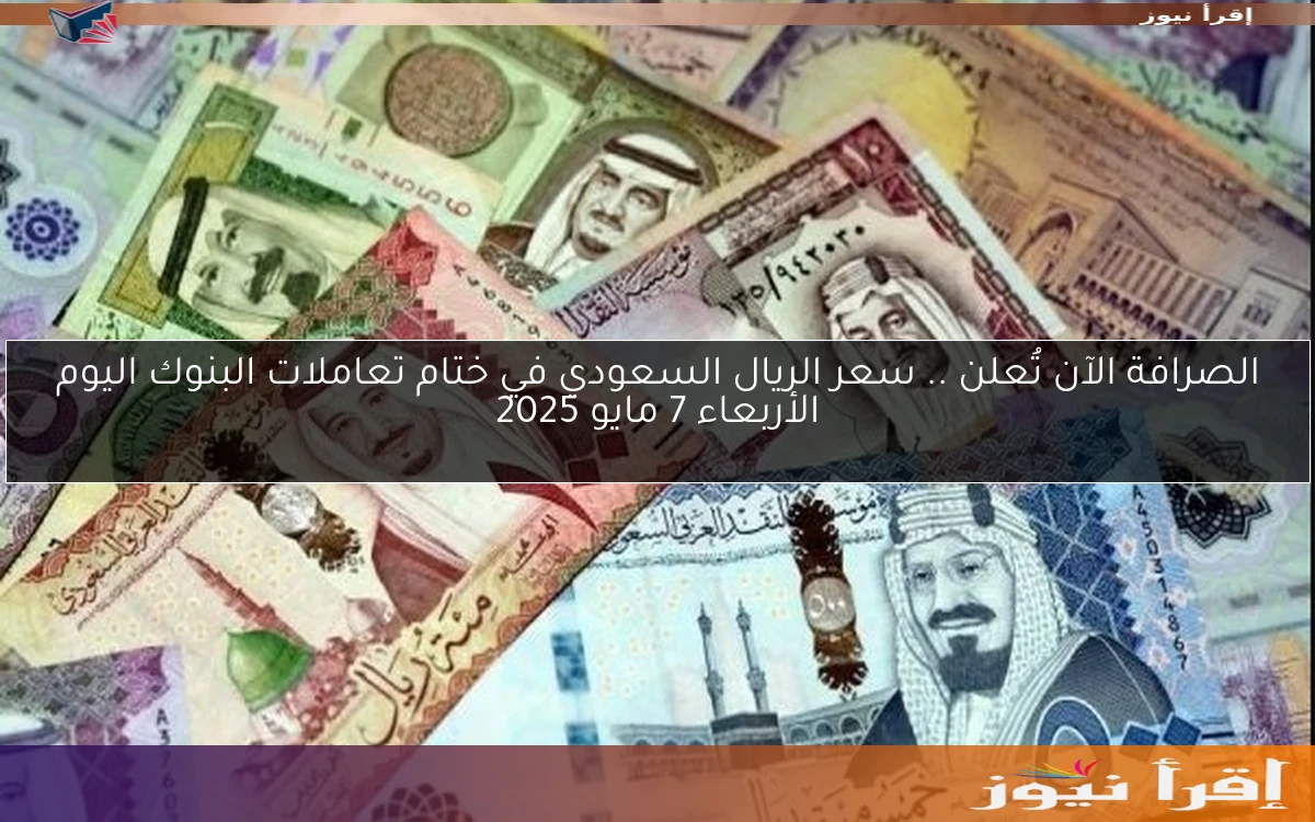 الصرافة الآن تُعلن .. سعر الريال السعودي في ختام تعاملات البنوك اليوم الأربعاء 7 مايو 2025