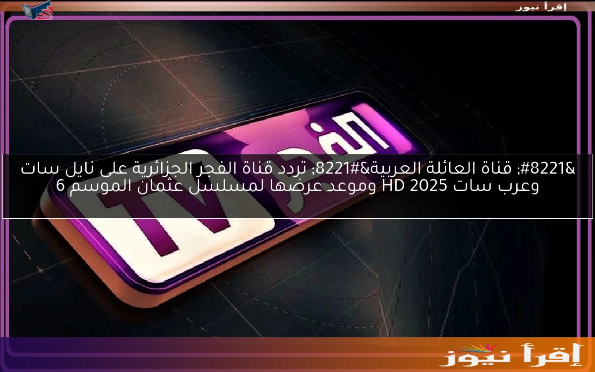 ” قناة العائلة العربية” تردد قناة الفجر الجزائرية على نايل سات وعرب سات 2025 HD وموعد عرضها لمسلسل عثمان الموسم 6