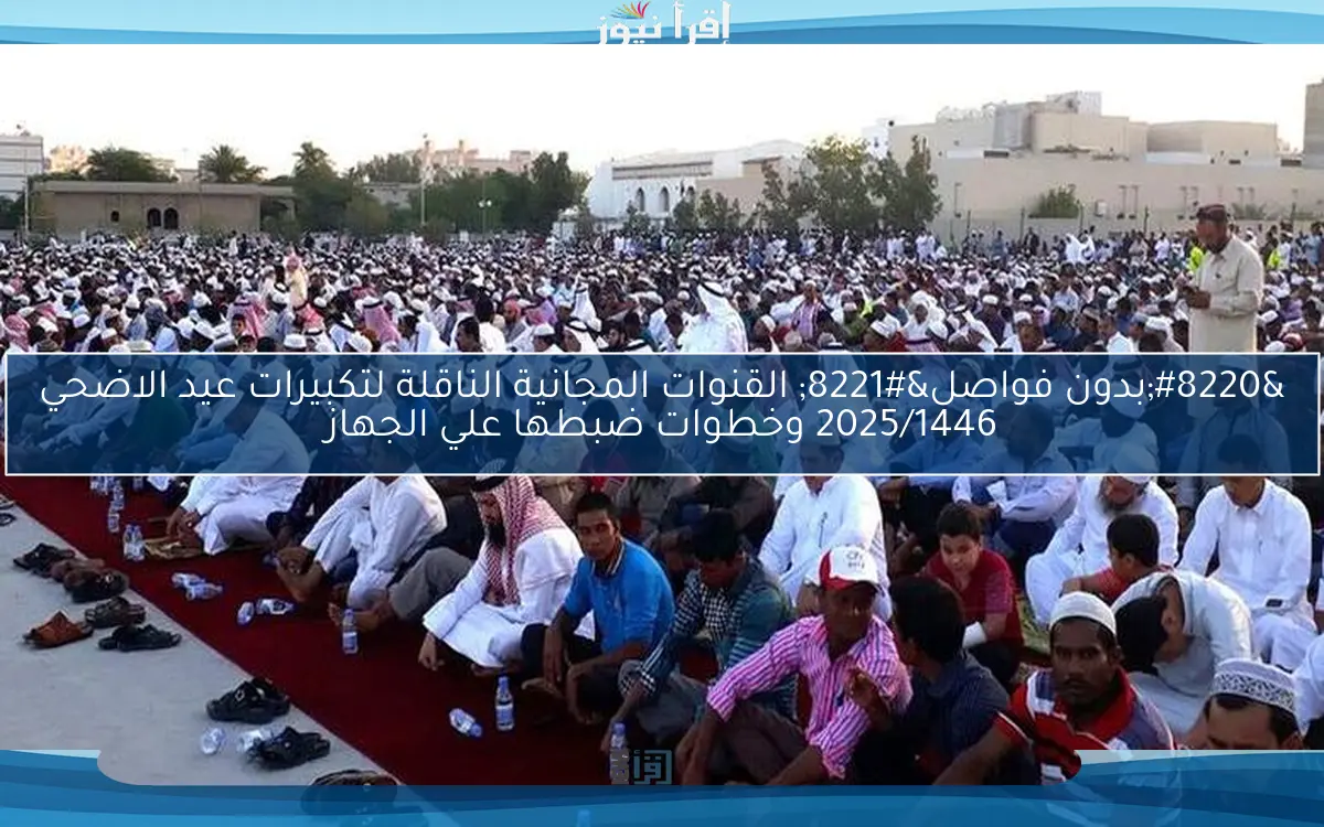 “بدون فواصل” القنوات المجانية الناقلة لتكبيرات عيد الاضحي 2025/1446 وخطوات ضبطها علي الجهاز