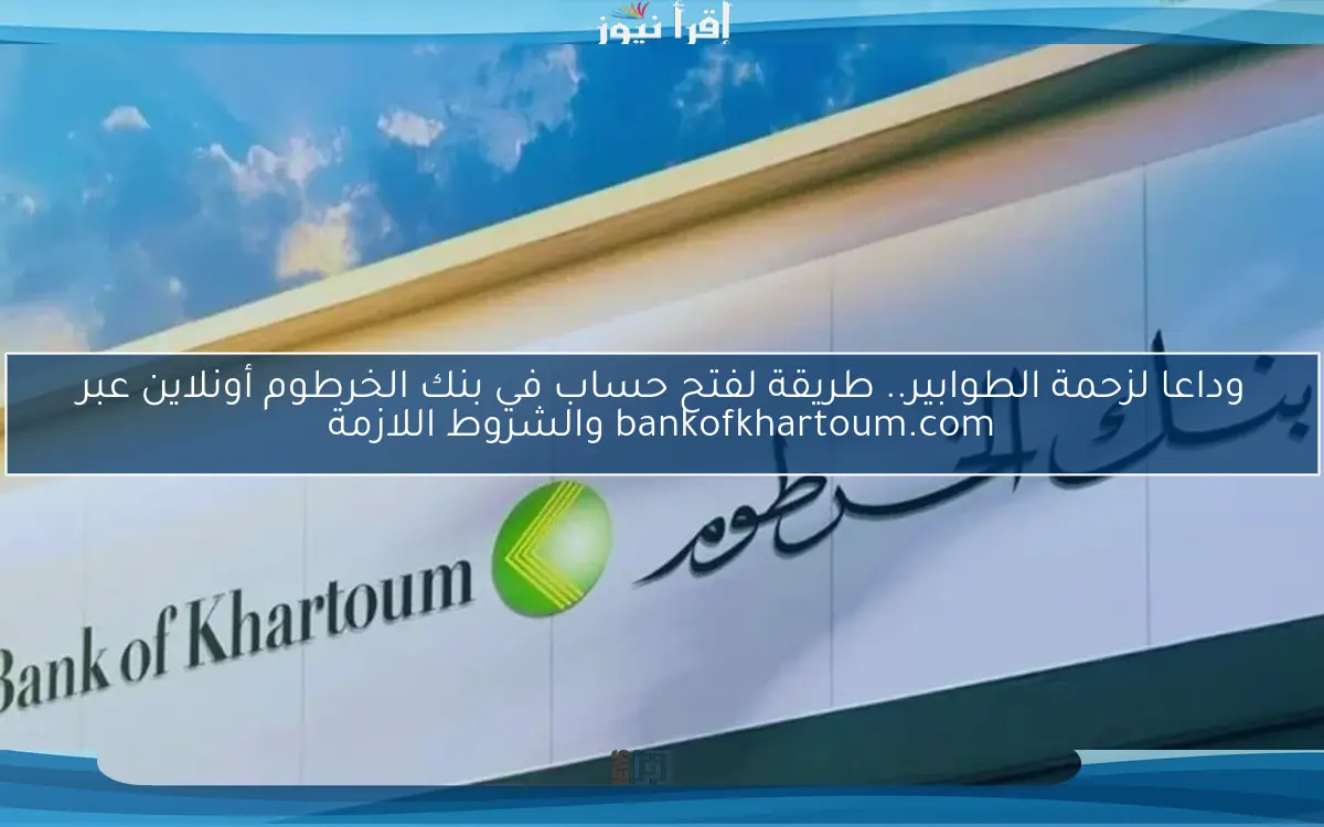 وداعا لزحمة الطوابير.. طريقة لفتح حساب في بنك الخرطوم أونلاين عبر bankofkhartoum.com والشروط اللازمة