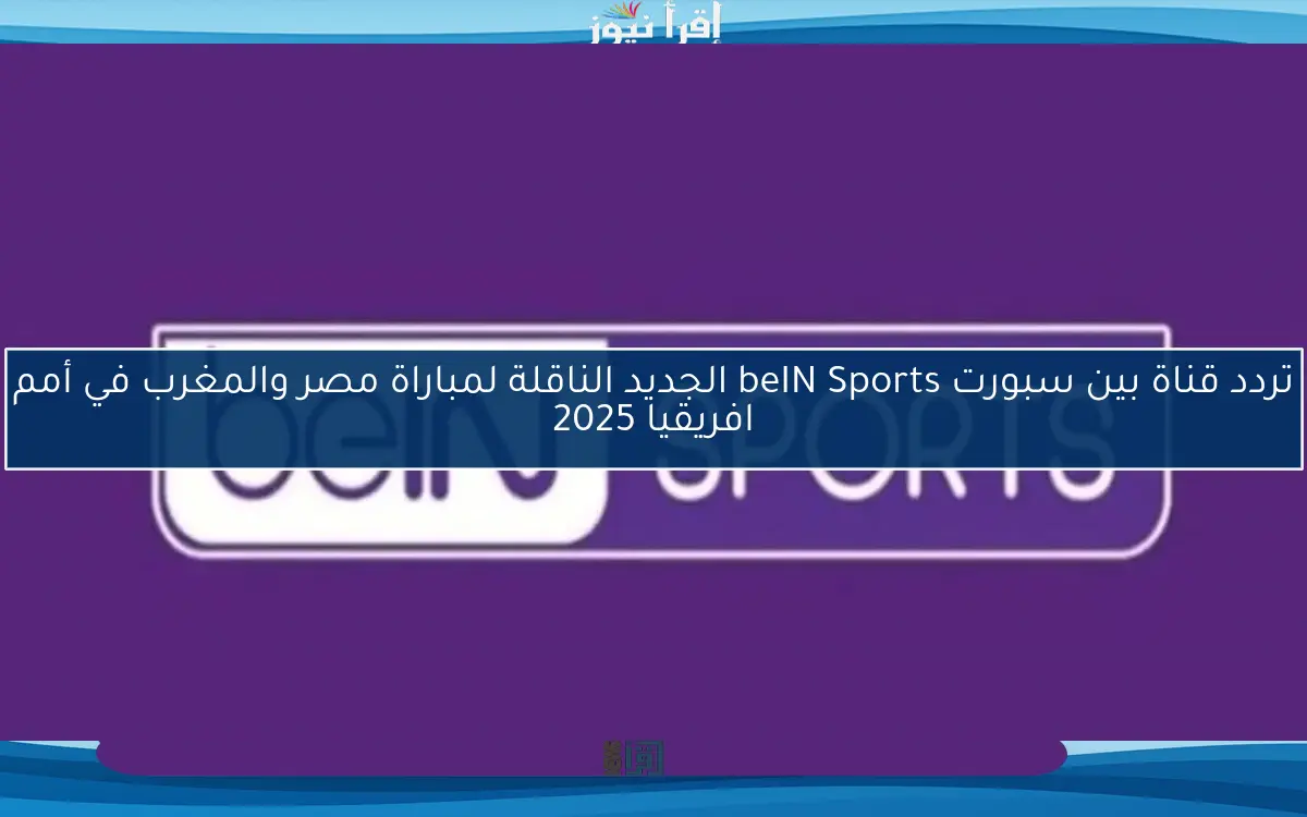 تردد قناة بين سبورت beIN Sports الجديد الناقلة لمباراة مصر والمغرب في نصف نهائي أمم افريقيا 2025