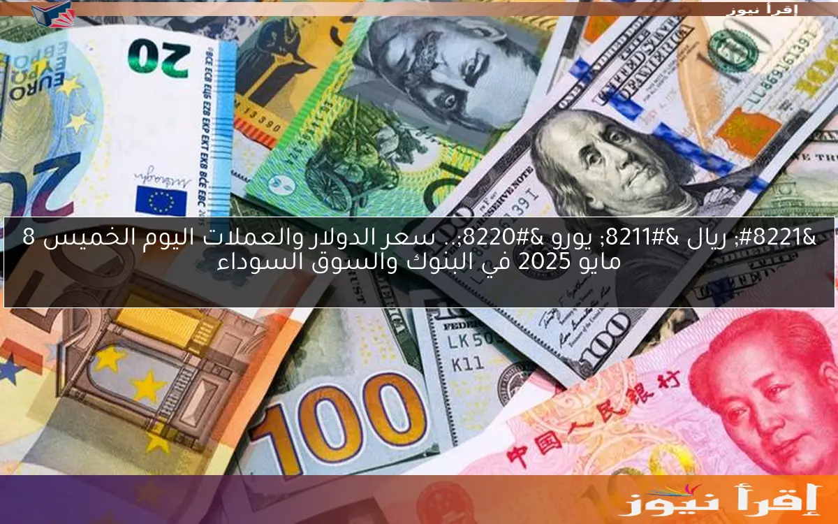 ” ريال – يورو “.. سعر الدولار والعملات اليوم الخميس 8 مايو 2025 في البنوك والسوق السوداء