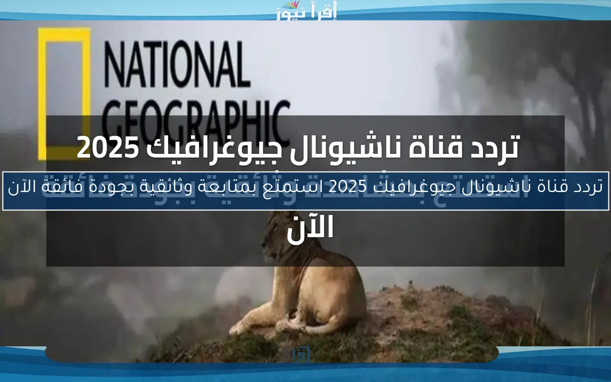 تردد قناة ناشيونال جيوغرافيك 2025 استمتع بمتابعة وثائقية بجودة فائقة الآن