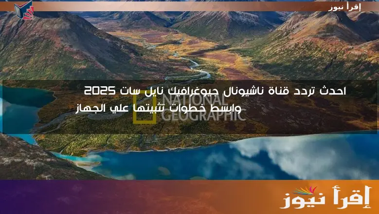 احدث تردد قناة ناشيونال جيوغرافيك نايل سات 2025 National Geographic وابسط خطوات تثبيتها علي الجهاز