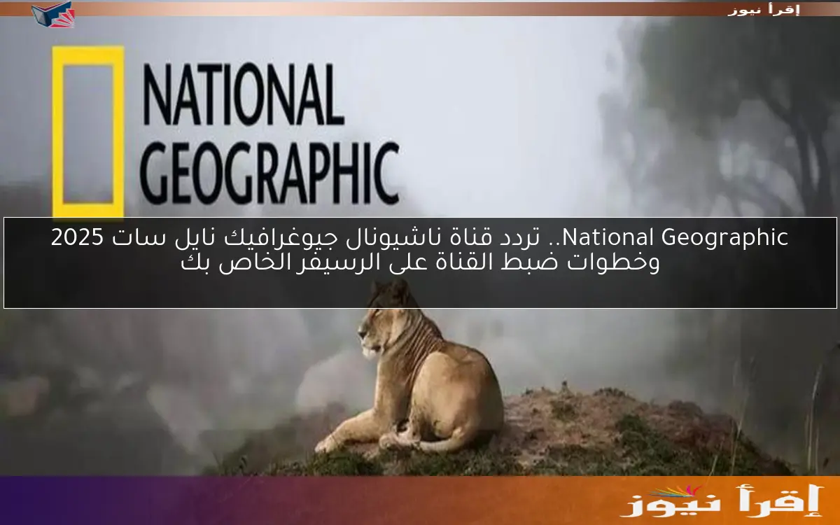 National Geographic.. تردد قناة ناشيونال جيوغرافيك نايل سات 2025 وخطوات ضبط القناة على الرسيفر الخاص بك
