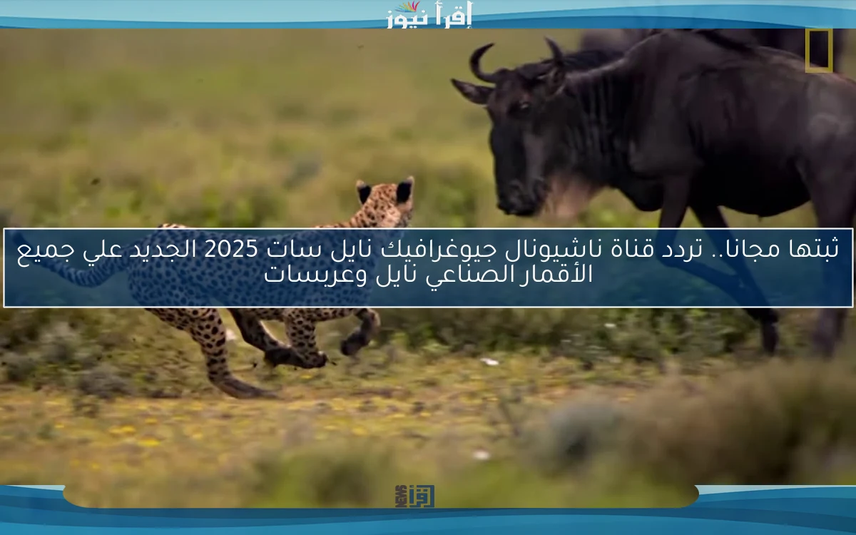 ثبتها مجانا.. تردد قناة ناشيونال جيوغرافيك نايل سات 2025 الجديد علي جميع الأقمار الصناعي نايل وعربسات