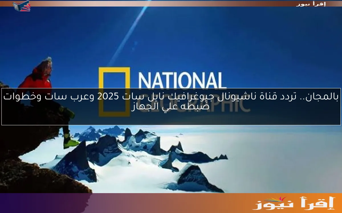 بالمجان.. تردد قناة ناشيونال جيوغرافيك نايل سات 2025 وعرب سات وخطوات ضبطه علي الجهاز